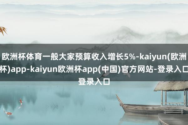 欧洲杯体育一般大家预算收入增长5%-kaiyun(欧洲杯)app-kaiyun欧洲杯app(中国)官方网站-登录入口