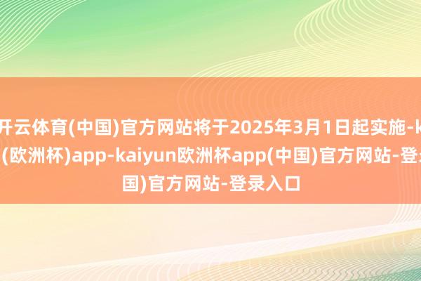 开云体育(中国)官方网站将于2025年3月1日起实施-kaiyun(欧洲杯)app-kaiyun欧洲杯app(中国)官方网站-登录入口