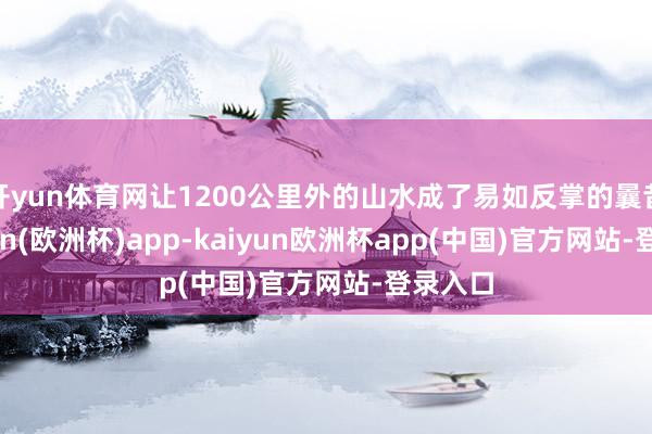 开yun体育网让1200公里外的山水成了易如反掌的曩昔-kaiyun(欧洲杯)app-kaiyun欧洲杯app(中国)官方网站-登录入口