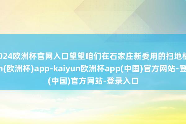 2024欧洲杯官网入口望望咱们在石家庄新委用的扫地机-kaiyun(欧洲杯)app-kaiyun欧洲杯app(中国)官方网站-登录入口