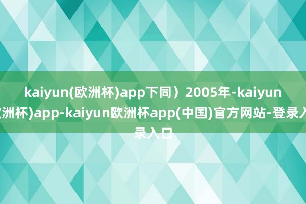 kaiyun(欧洲杯)app下同）　　2005年-kaiyun(欧洲杯)app-kaiyun欧洲杯app(中国)官方网站-登录入口