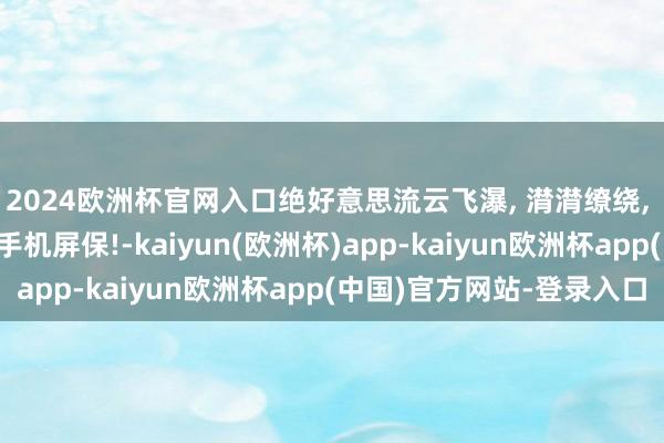 2024欧洲杯官网入口绝好意思流云飞瀑, 潸潸缭绕, 仙气飘飘, 超虚幻的手机屏保!-kaiyun(欧洲杯)app-kaiyun欧洲杯app(中国)官方网站-登录入口