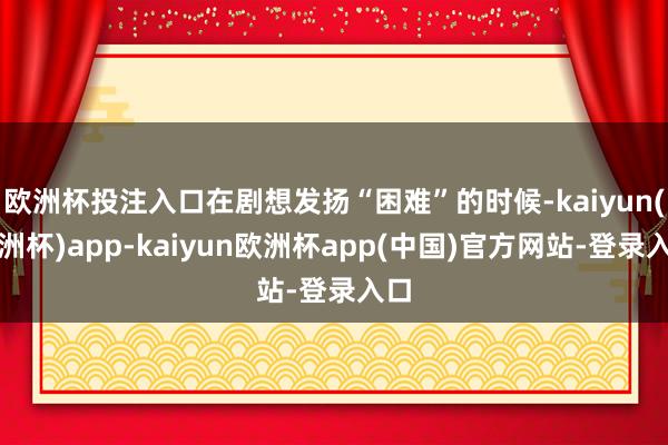 欧洲杯投注入口在剧想发扬“困难”的时候-kaiyun(欧洲杯)app-kaiyun欧洲杯app(中国)官方网站-登录入口