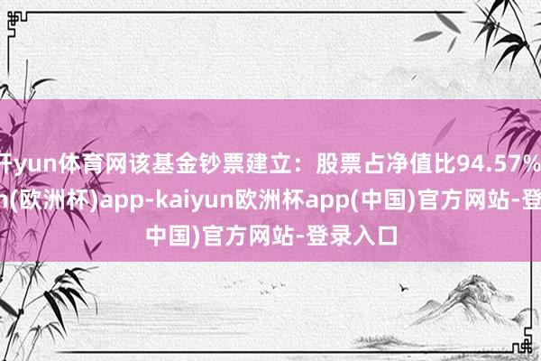 开yun体育网该基金钞票建立：股票占净值比94.57%-kaiyun(欧洲杯)app-kaiyun欧洲杯app(中国)官方网站-登录入口