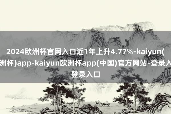2024欧洲杯官网入口近1年上升4.77%-kaiyun(欧洲杯)app-kaiyun欧洲杯app(中国)官方网站-登录入口