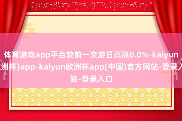 体育游戏app平台较前一交游日高涨0.0%-kaiyun(欧洲杯)app-kaiyun欧洲杯app(中国)官方网站-登录入口