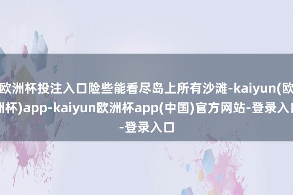 欧洲杯投注入口险些能看尽岛上所有沙滩-kaiyun(欧洲杯)app-kaiyun欧洲杯app(中国)官方网站-登录入口