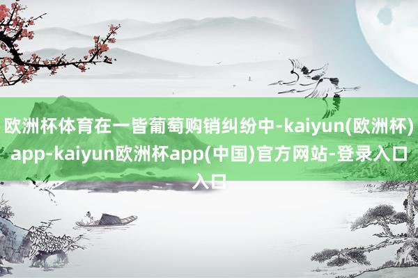 欧洲杯体育在一皆葡萄购销纠纷中-kaiyun(欧洲杯)app-kaiyun欧洲杯app(中国)官方网站-登录入口