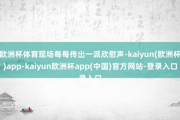 欧洲杯体育现场每每传出一派欣慰声-kaiyun(欧洲杯)app-kaiyun欧洲杯app(中国)官方网站-登录入口