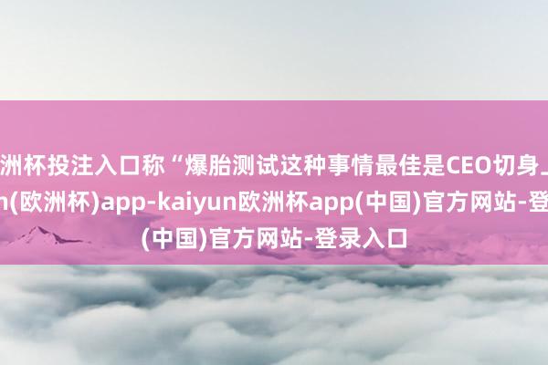 欧洲杯投注入口称“爆胎测试这种事情最佳是CEO切身上-kaiyun(欧洲杯)app-kaiyun欧洲杯app(中国)官方网站-登录入口
