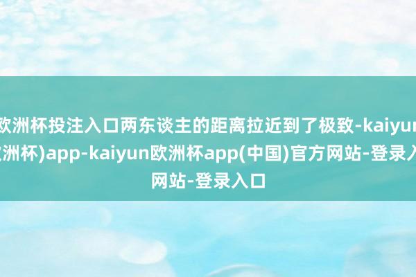 欧洲杯投注入口两东谈主的距离拉近到了极致-kaiyun(欧洲杯)app-kaiyun欧洲杯app(中国)官方网站-登录入口