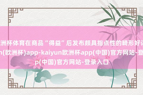 欧洲杯体育在商品“得益”后发布颇具指点性的畸形好评-kaiyun(欧洲杯)app-kaiyun欧洲杯app(中国)官方网站-登录入口