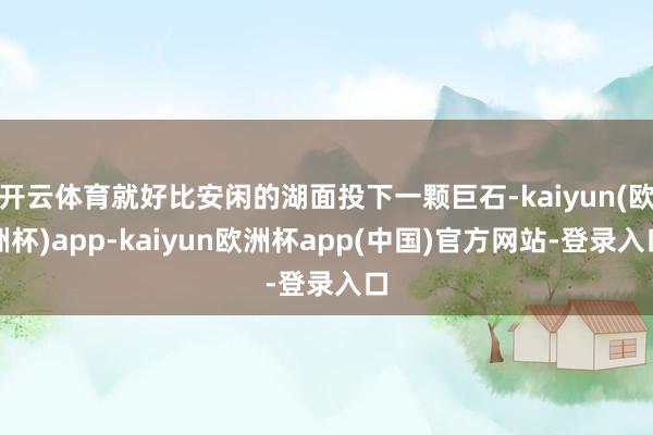 开云体育就好比安闲的湖面投下一颗巨石-kaiyun(欧洲杯)app-kaiyun欧洲杯app(中国)官方网站-登录入口