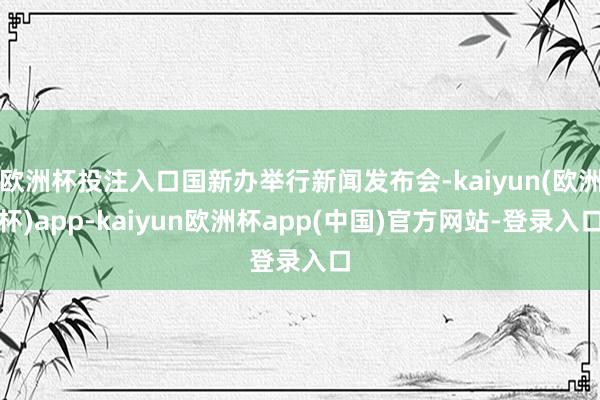 欧洲杯投注入口国新办举行新闻发布会-kaiyun(欧洲杯)app-kaiyun欧洲杯app(中国)官方网站-登录入口