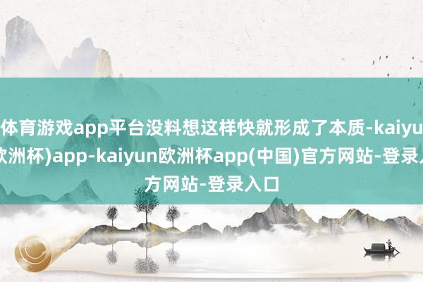 体育游戏app平台没料想这样快就形成了本质-kaiyun(欧洲杯)app-kaiyun欧洲杯app(中国)官方网站-登录入口