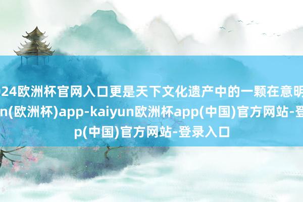 2024欧洲杯官网入口更是天下文化遗产中的一颗在意明星-kaiyun(欧洲杯)app-kaiyun欧洲杯app(中国)官方网站-登录入口