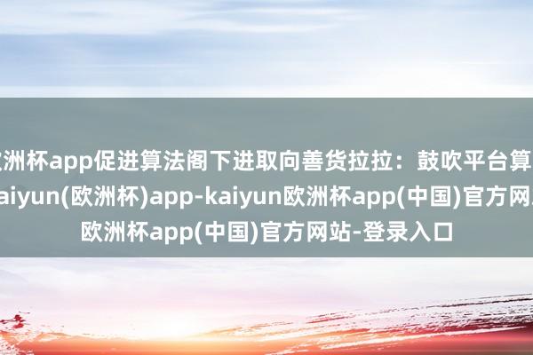 欧洲杯app促进算法阁下进取向善货拉拉：鼓吹平台算法公开透明-kaiyun(欧洲杯)app-kaiyun欧洲杯app(中国)官方网站-登录入口