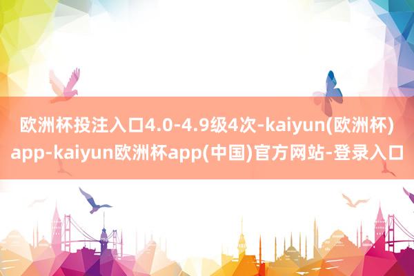 欧洲杯投注入口4.0-4.9级4次-kaiyun(欧洲杯)app-kaiyun欧洲杯app(中国)官方网站-登录入口