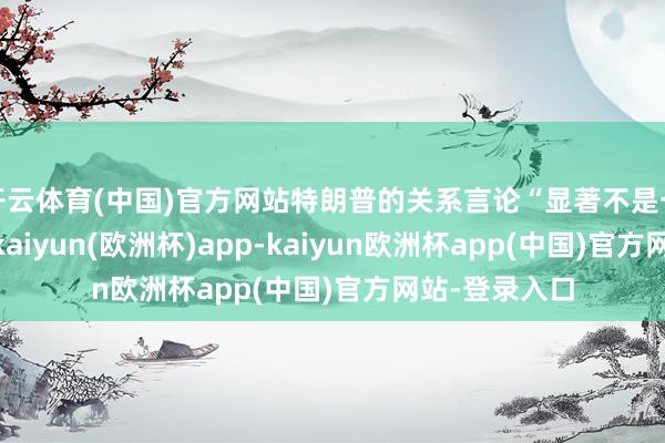 开云体育(中国)官方网站特朗普的关系言论“显著不是一个好成见”-kaiyun(欧洲杯)app-kaiyun欧洲杯app(中国)官方网站-登录入口