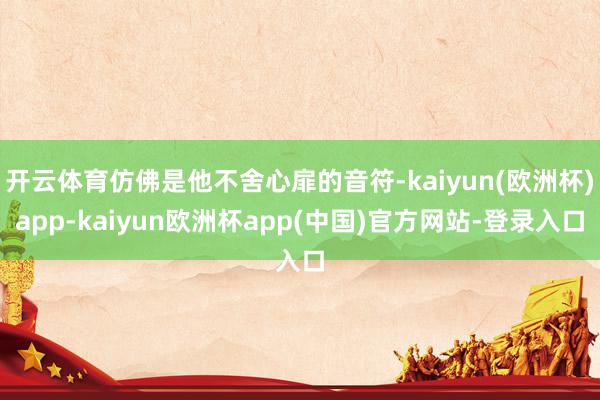 开云体育仿佛是他不舍心扉的音符-kaiyun(欧洲杯)app-kaiyun欧洲杯app(中国)官方网站-登录入口