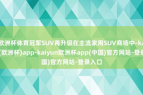 欧洲杯体育冠军SUV再升级在主流家用SUV商场中-kaiyun(欧洲杯)app-kaiyun欧洲杯app(中国)官方网站-登录入口