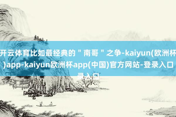 开云体育比如最经典的＂南哥＂之争-kaiyun(欧洲杯)app-kaiyun欧洲杯app(中国)官方网站-登录入口