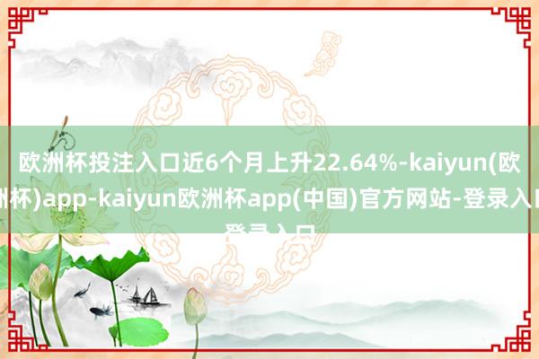 欧洲杯投注入口近6个月上升22.64%-kaiyun(欧洲杯)app-kaiyun欧洲杯app(中国)官方网站-登录入口