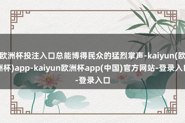 欧洲杯投注入口总能博得民众的猛烈掌声-kaiyun(欧洲杯)app-kaiyun欧洲杯app(中国)官方网站-登录入口