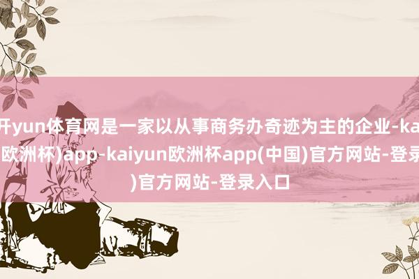 开yun体育网是一家以从事商务办奇迹为主的企业-kaiyun(欧洲杯)app-kaiyun欧洲杯app(中国)官方网站-登录入口