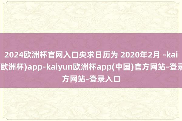 2024欧洲杯官网入口央求日历为 2020年2月 -kaiyun(欧洲杯)app-kaiyun欧洲杯app(中国)官方网站-登录入口
