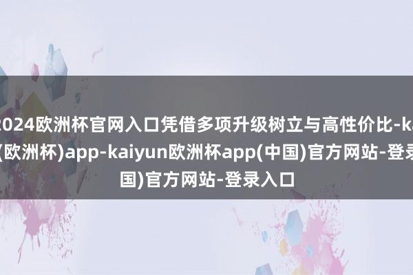 2024欧洲杯官网入口凭借多项升级树立与高性价比-kaiyun(欧洲杯)app-kaiyun欧洲杯app(中国)官方网站-登录入口