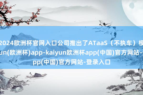 2024欧洲杯官网入口公司推出了ATaaS（不执车）模式-kaiyun(欧洲杯)app-kaiyun欧洲杯app(中国)官方网站-登录入口