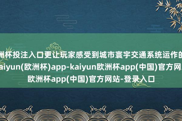 欧洲杯投注入口更让玩家感受到城市寰宇交通系统运作的精密与复杂-kaiyun(欧洲杯)app-kaiyun欧洲杯app(中国)官方网站-登录入口