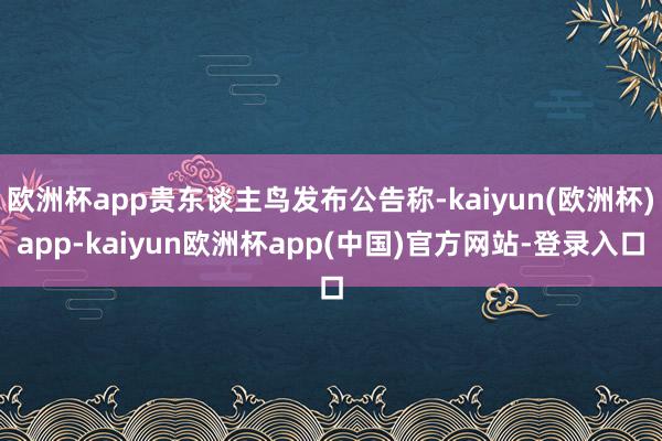 欧洲杯app贵东谈主鸟发布公告称-kaiyun(欧洲杯)app-kaiyun欧洲杯app(中国)官方网站-登录入口