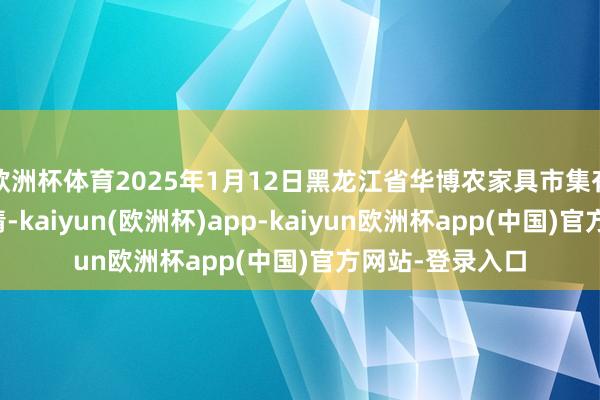 欧洲杯体育2025年1月12日黑龙江省华博农家具市集有限公司价钱行情-kaiyun(欧洲杯)app-kaiyun欧洲杯app(中国)官方网站-登录入口
