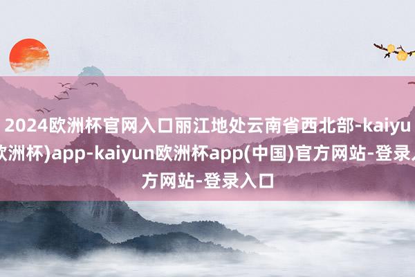 2024欧洲杯官网入口丽江地处云南省西北部-kaiyun(欧洲杯)app-kaiyun欧洲杯app(中国)官方网站-登录入口