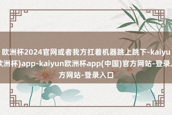 欧洲杯2024官网或者我方扛着机器跳上跳下-kaiyun(欧洲杯)app-kaiyun欧洲杯app(中国)官方网站-登录入口
