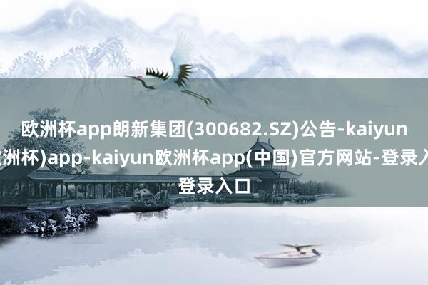 欧洲杯app朗新集团(300682.SZ)公告-kaiyun(欧洲杯)app-kaiyun欧洲杯app(中国)官方网站-登录入口