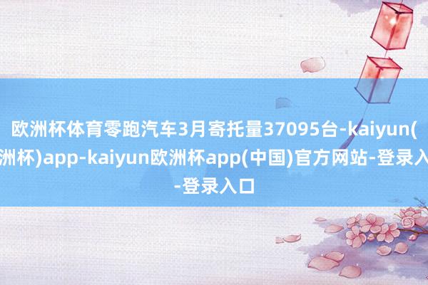欧洲杯体育零跑汽车3月寄托量37095台-kaiyun(欧洲杯)app-kaiyun欧洲杯app(中国)官方网站-登录入口