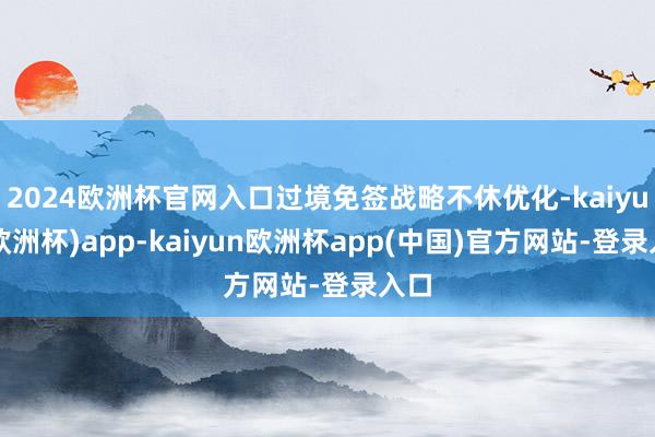 2024欧洲杯官网入口过境免签战略不休优化-kaiyun(欧洲杯)app-kaiyun欧洲杯app(中国)官方网站-登录入口