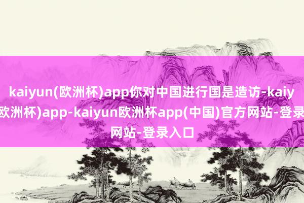kaiyun(欧洲杯)app你对中国进行国是造访-kaiyun(欧洲杯)app-kaiyun欧洲杯app(中国)官方网站-登录入口