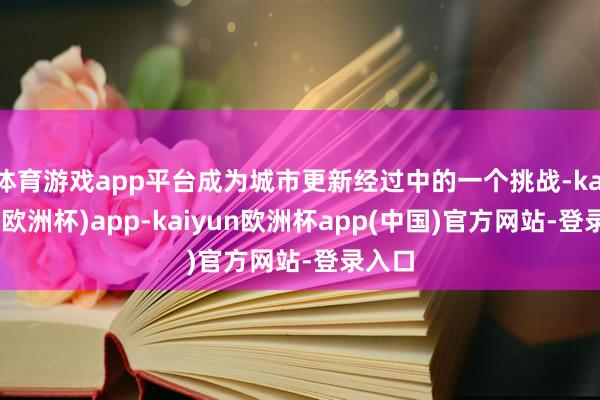 体育游戏app平台成为城市更新经过中的一个挑战-kaiyun(欧洲杯)app-kaiyun欧洲杯app(中国)官方网站-登录入口