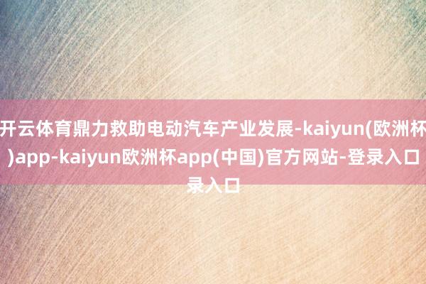开云体育鼎力救助电动汽车产业发展-kaiyun(欧洲杯)app-kaiyun欧洲杯app(中国)官方网站-登录入口