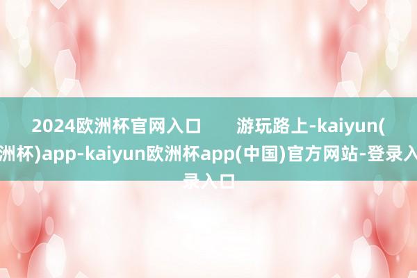 2024欧洲杯官网入口       游玩路上-kaiyun(欧洲杯)app-kaiyun欧洲杯app(中国)官方网站-登录入口