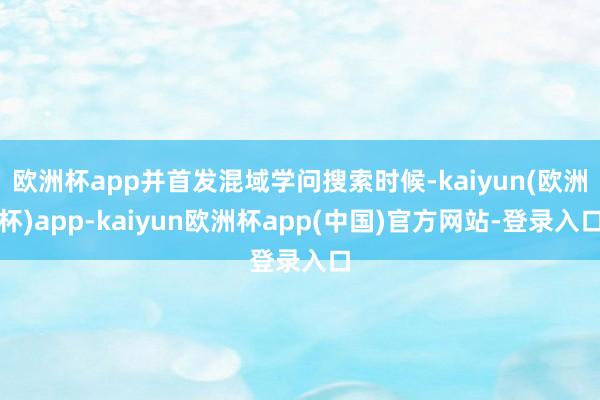 欧洲杯app并首发混域学问搜索时候-kaiyun(欧洲杯)app-kaiyun欧洲杯app(中国)官方网站-登录入口