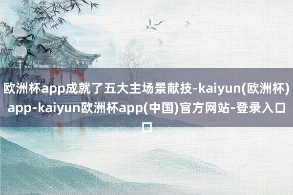 欧洲杯app成就了五大主场景献技-kaiyun(欧洲杯)app-kaiyun欧洲杯app(中国)官方网站-登录入口