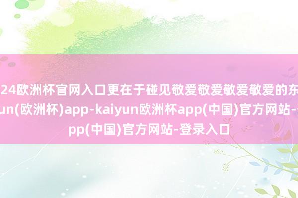 2024欧洲杯官网入口更在于碰见敬爱敬爱敬爱敬爱的东谈主-kaiyun(欧洲杯)app-kaiyun欧洲杯app(中国)官方网站-登录入口