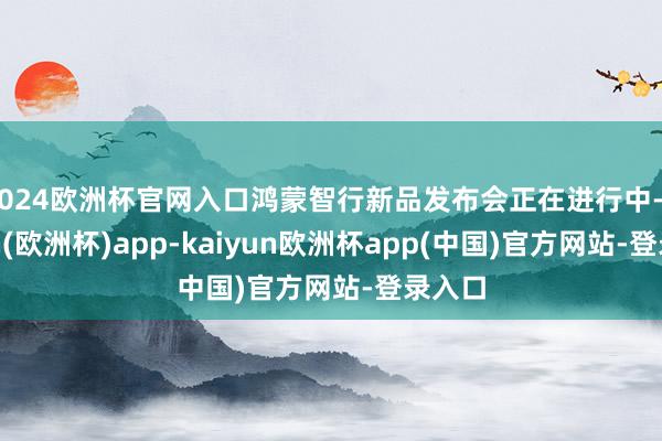 2024欧洲杯官网入口鸿蒙智行新品发布会正在进行中-kaiyun(欧洲杯)app-kaiyun欧洲杯app(中国)官方网站-登录入口