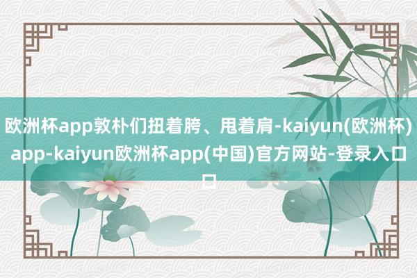 欧洲杯app敦朴们扭着胯、甩着肩-kaiyun(欧洲杯)app-kaiyun欧洲杯app(中国)官方网站-登录入口