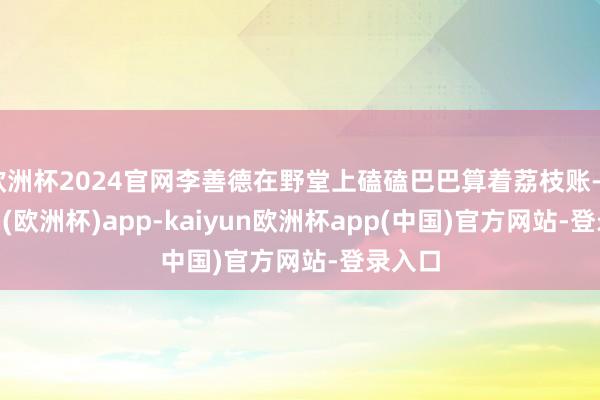 欧洲杯2024官网李善德在野堂上磕磕巴巴算着荔枝账-kaiyun(欧洲杯)app-kaiyun欧洲杯app(中国)官方网站-登录入口